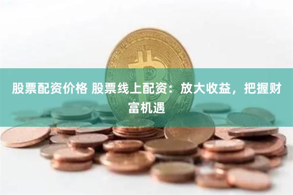 股票配资价格 股票线上配资：放大收益，把握财富机遇