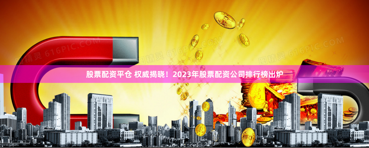 股票配资平仓 权威揭晓！2023年股票配资公司排行榜出炉