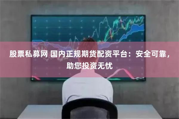 股票私募网 国内正规期货配资平台：安全可靠，助您投资无忧